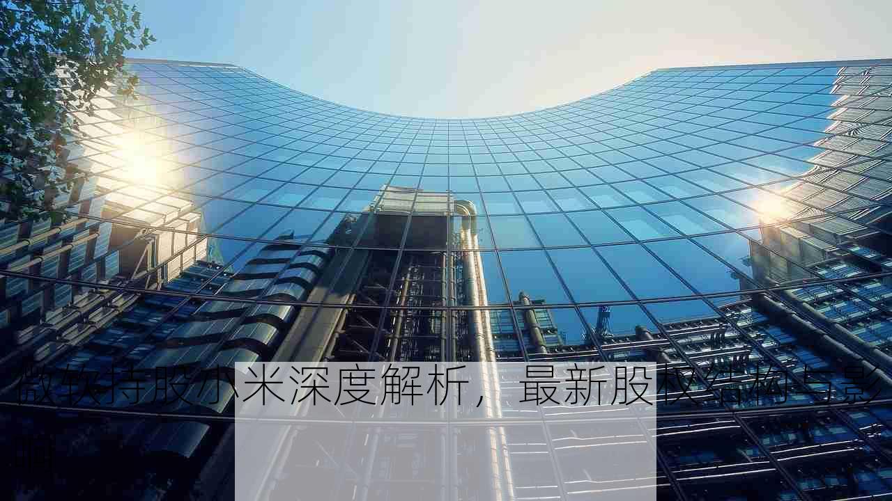 微软持股小米深度解析，最新股权结构与影响