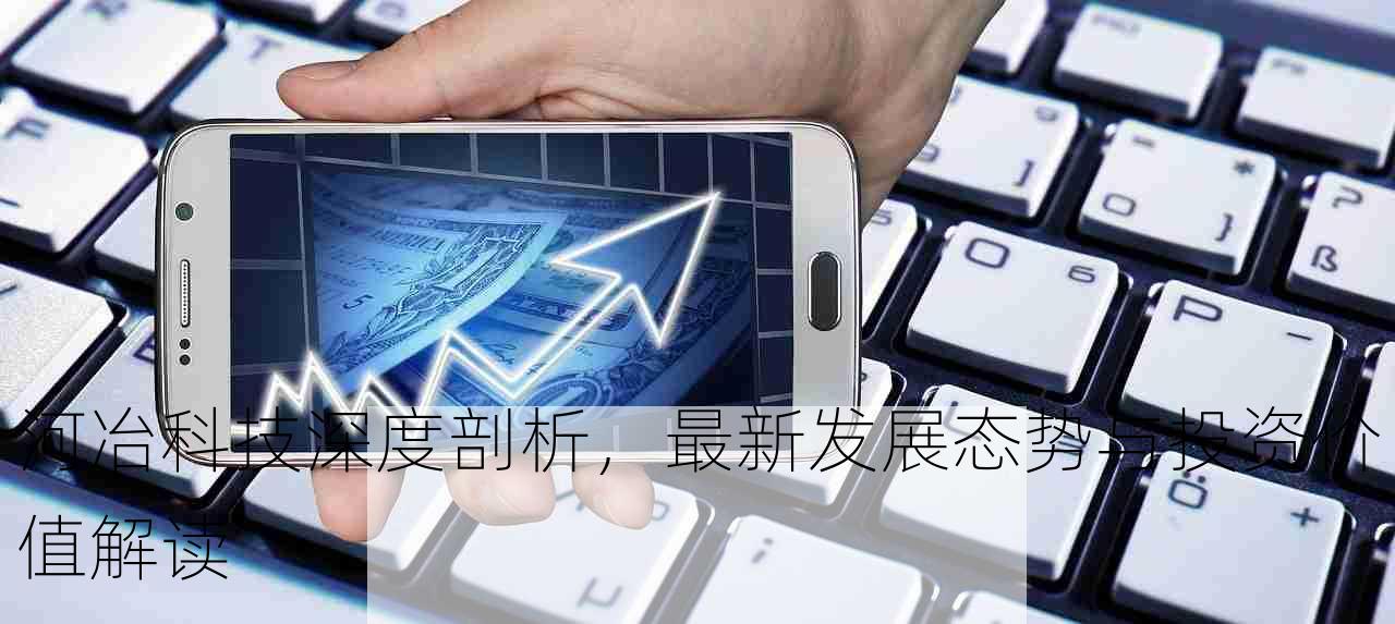 河冶科技深度剖析，最新发展态势与投资价值解读