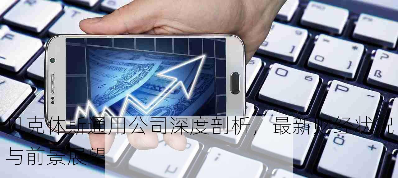 贝克休斯通用公司深度剖析，最新财经状况与前景展望