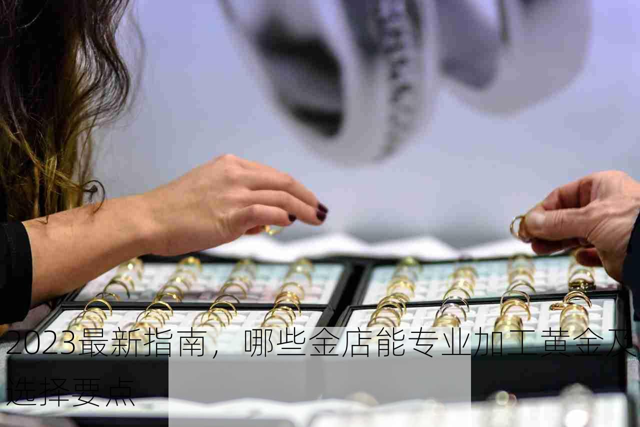 2023最新指南，哪些金店能专业加工黄金及选择要点