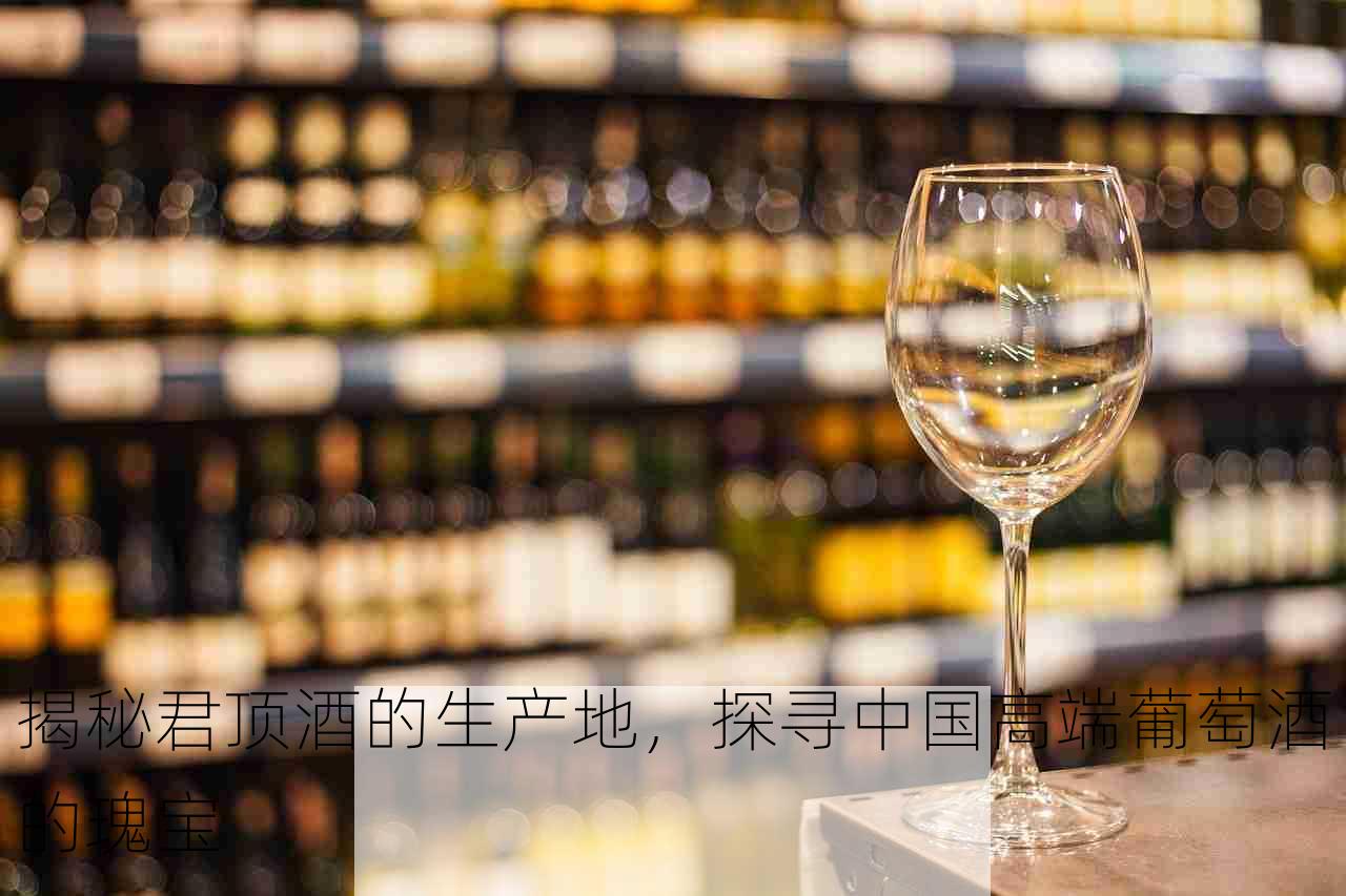 揭秘君顶酒的生产地，探寻中国高端葡萄酒的瑰宝