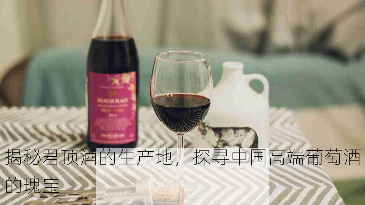 揭秘君顶酒的生产地，探寻中国高端葡萄酒的瑰宝