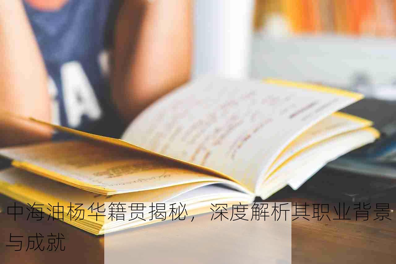 中海油杨华籍贯揭秘，深度解析其职业背景与成就